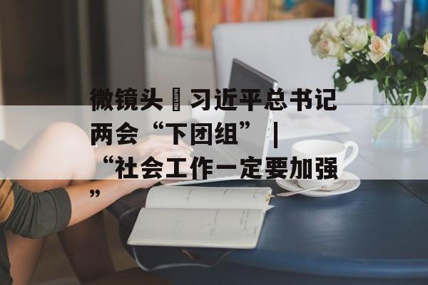 微镜头•习近平总书记两会“下团组” | “社会工作一定要加强”-第1张图片-