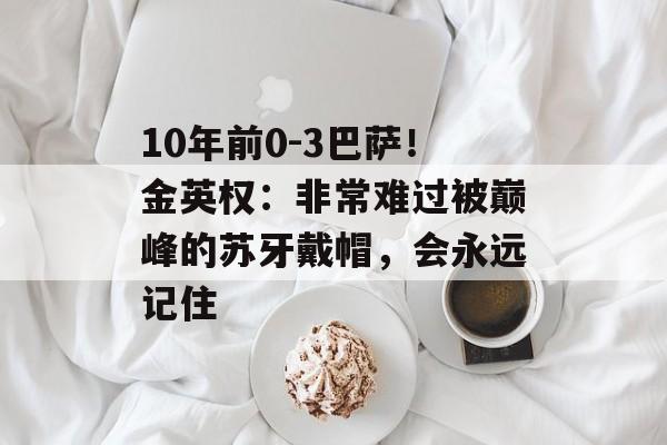 10年前0-3巴萨！金英权：非常难过被巅峰的苏牙戴帽，会永远记住-第1张图片-