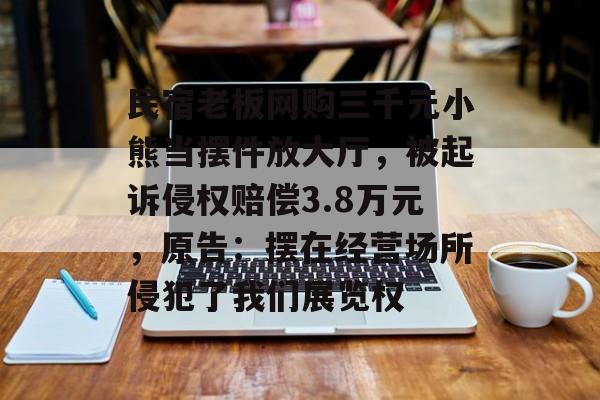 民宿老板网购三千元小熊当摆件放大厅，被起诉侵权赔偿3.8万元，原告：摆在经营场所侵犯了我们展览权-第1张图片-