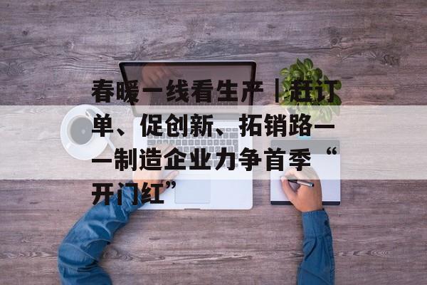 春暖一线看生产｜赶订单、促创新、拓销路——制造企业力争首季“开门红”-第1张图片-