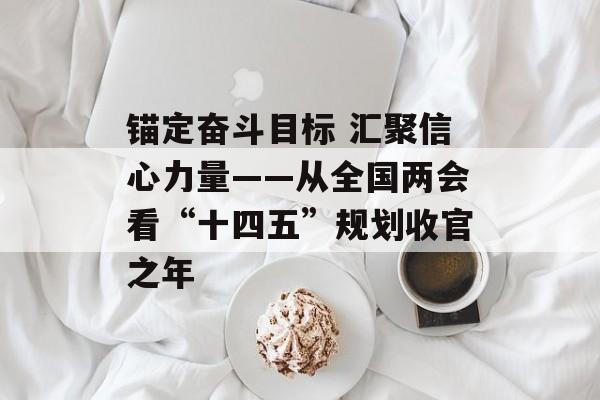 锚定奋斗目标 汇聚信心力量——从全国两会看“十四五”规划收官之年-第1张图片-
