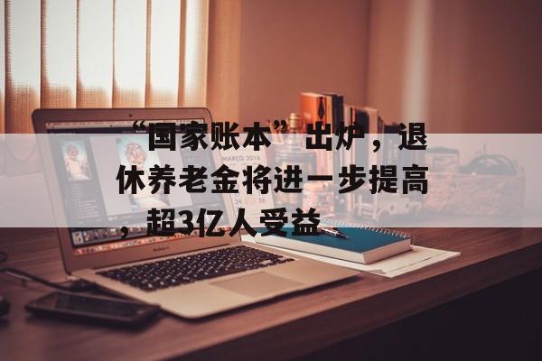 “国家账本”出炉，退休养老金将进一步提高，超3亿人受益-第1张图片-