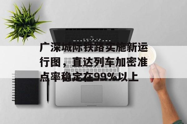 广深城际铁路实施新运行图，直达列车加密准点率稳定在99%以上-第1张图片-