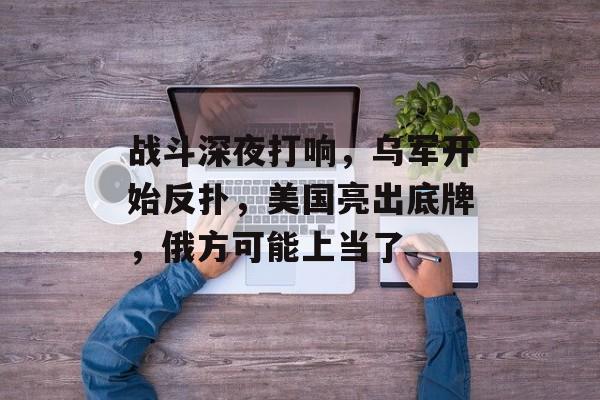 战斗深夜打响，乌军开始反扑，美国亮出底牌，俄方可能上当了-第1张图片-