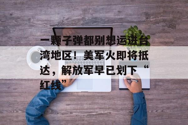 一颗子弹都别想运进台湾地区！美军火即将抵达，解放军早已划下“红线”-第1张图片-