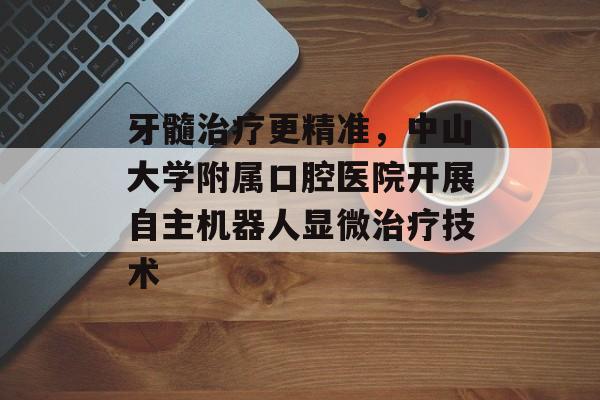 牙髓治疗更精准，中山大学附属口腔医院开展自主机器人显微治疗技术-第1张图片-
