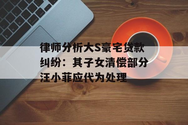 律师分析大S豪宅贷款纠纷：其子女清偿部分汪小菲应代为处理-第1张图片-