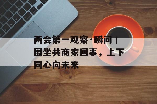 两会第一观察·瞬间丨围坐共商家国事，上下同心向未来-第1张图片-