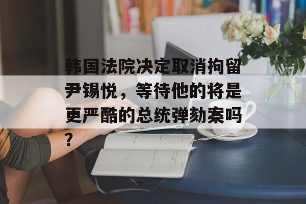韩国法院决定取消拘留尹锡悦，等待他的将是更严酷的总统弹劾案吗？-第1张图片-