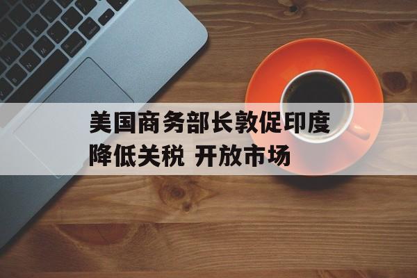 美国商务部长敦促印度降低关税 开放市场-第1张图片-