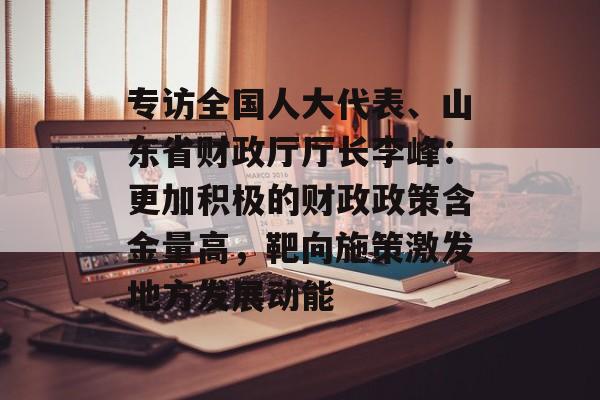 专访全国人大代表、山东省财政厅厅长李峰：更加积极的财政政策含金量高，靶向施策激发地方发展动能-第1张图片-