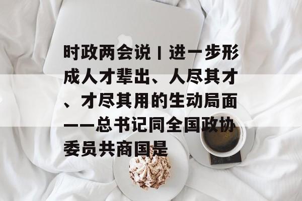 时政两会说丨进一步形成人才辈出、人尽其才、才尽其用的生动局面——总书记同全国政协委员共商国是-第1张图片-