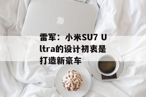 雷军：小米SU7 Ultra的设计初衷是打造新豪车-第1张图片-