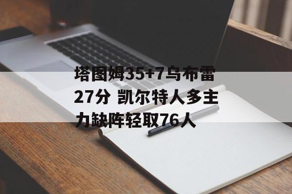塔图姆35+7乌布雷27分 凯尔特人多主力缺阵轻取76人-第1张图片-
