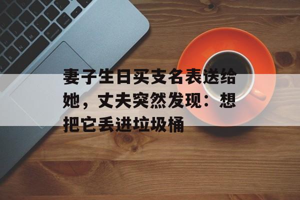 妻子生日买支名表送给她，丈夫突然发现：想把它丢进垃圾桶-第1张图片-