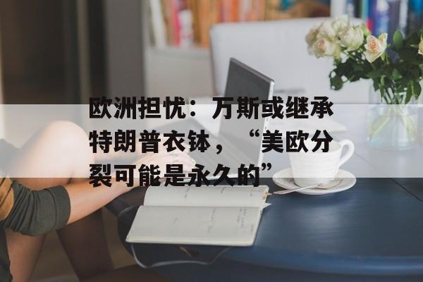 欧洲担忧：万斯或继承特朗普衣钵，“美欧分裂可能是永久的”-第1张图片-
