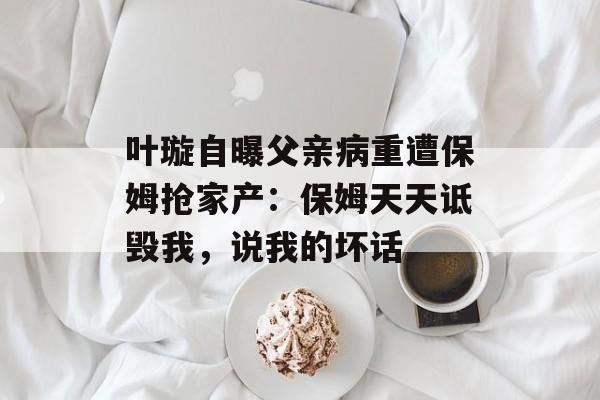 叶璇自曝父亲病重遭保姆抢家产：保姆天天诋毁我，说我的坏话-第1张图片-