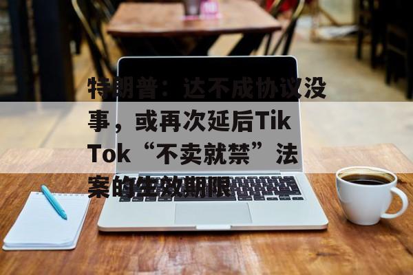 特朗普：达不成协议没事，或再次延后TikTok“不卖就禁”法案的生效期限-第1张图片-