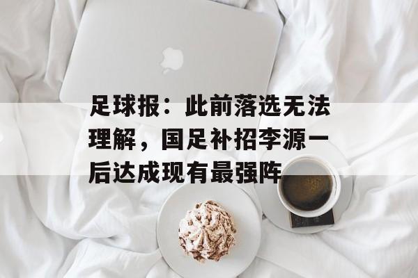 足球报：此前落选无法理解，国足补招李源一后达成现有最强阵-第1张图片-