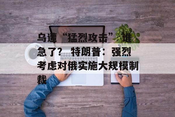 乌遭“猛烈攻击” 谁急了？ 特朗普：强烈考虑对俄实施大规模制裁-第1张图片-