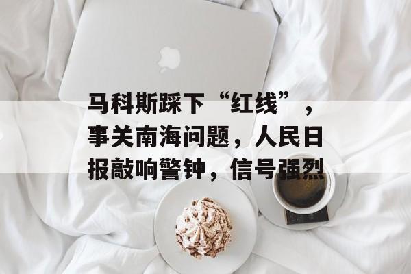 马科斯踩下“红线”，事关南海问题，人民日报敲响警钟，信号强烈-第1张图片-