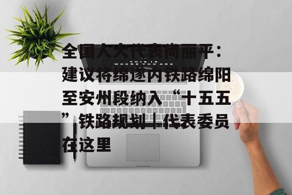 全国人大代表尚丽平：建议将绵遂内铁路绵阳至安州段纳入“十五五”铁路规划｜代表委员在这里-第1张图片-