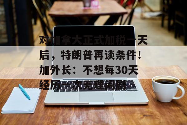 对加拿大正式加税一天后，特朗普再谈条件！加外长：不想每30天经历一次无理闹剧-第1张图片-
