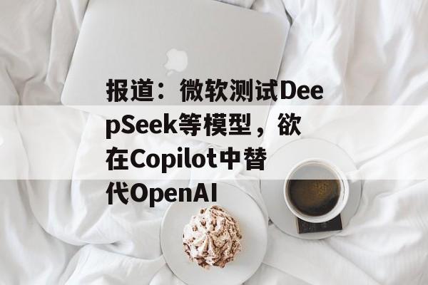 报道：微软测试DeepSeek等模型，欲在Copilot中替代OpenAI-第1张图片-