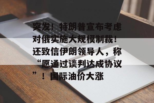 突发！特朗普宣布考虑对俄实施大规模制裁！还致信伊朗领导人，称“愿通过谈判达成协议”！国际油价大涨-第1张图片-