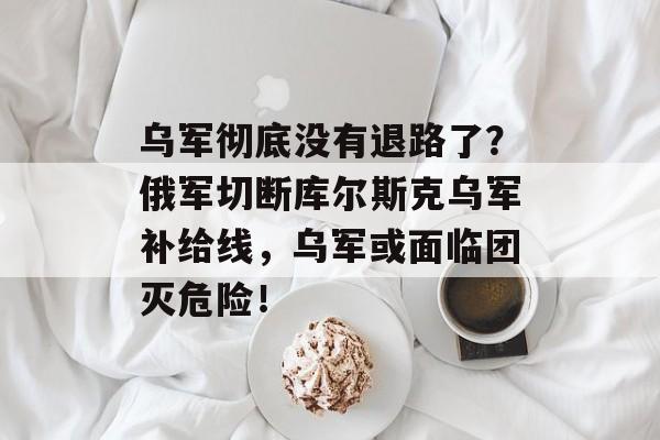 乌军彻底没有退路了？俄军切断库尔斯克乌军补给线，乌军或面临团灭危险！-第1张图片-