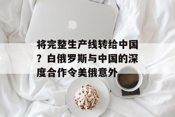 将完整生产线转给中国？白俄罗斯与中国的深度合作令美俄意外-第1张图片-