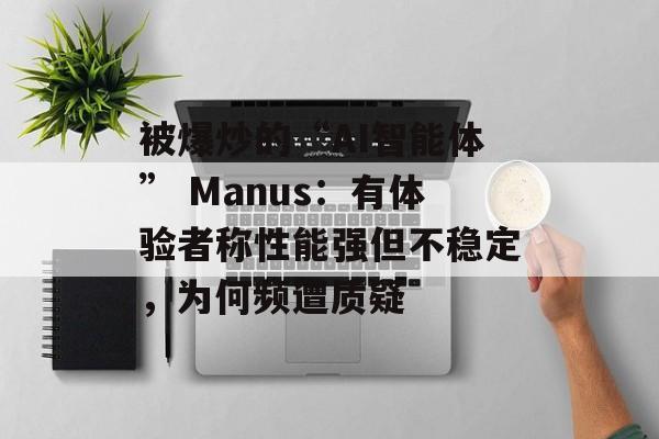 被爆炒的“AI智能体” Manus：有体验者称性能强但不稳定，为何频遭质疑-第1张图片-