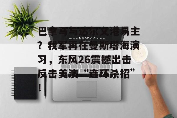 巴拿马与达尔文港易主？我军再在曼斯塔海演习，东风26震撼出击反击美澳“连环杀招”！-第1张图片-