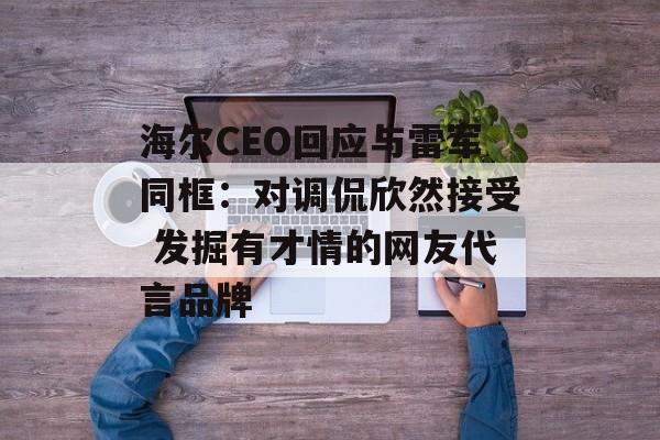 海尔CEO回应与雷军同框：对调侃欣然接受 发掘有才情的网友代言品牌-第1张图片-