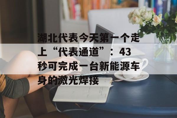 湖北代表今天第一个走上“代表通道”：43秒可完成一台新能源车身的激光焊接-第1张图片-