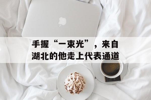 手握“一束光”，来自湖北的他走上代表通道-第1张图片-