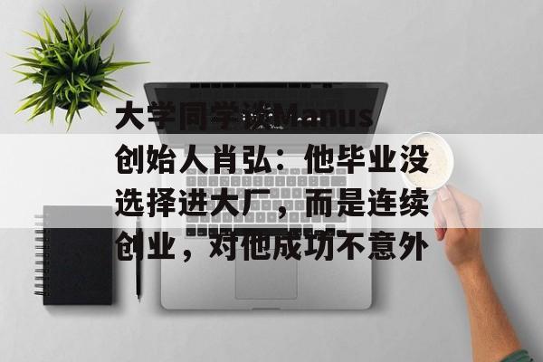 大学同学谈Manus创始人肖弘：他毕业没选择进大厂，而是连续创业，对他成功不意外-第1张图片-