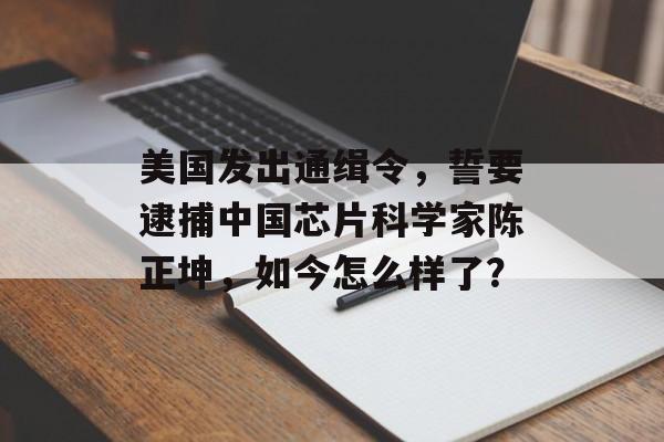 美国发出通缉令，誓要逮捕中国芯片科学家陈正坤，如今怎么样了？-第1张图片-