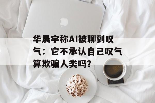 华晨宇称AI被聊到叹气：它不承认自己叹气算欺骗人类吗？-第1张图片-