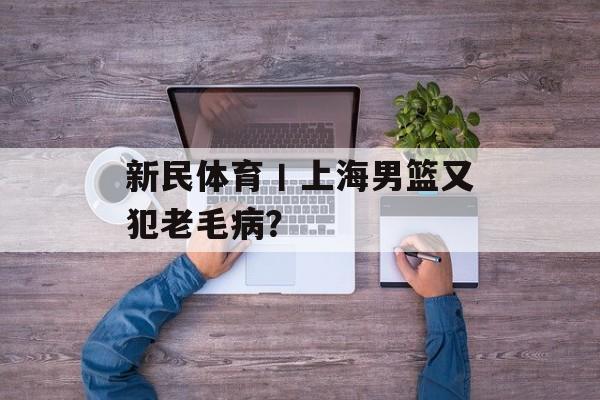 新民体育丨上海男篮又犯老毛病？-第1张图片-