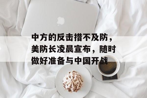 中方的反击措不及防，美防长凌晨宣布，随时做好准备与中国开战-第1张图片-