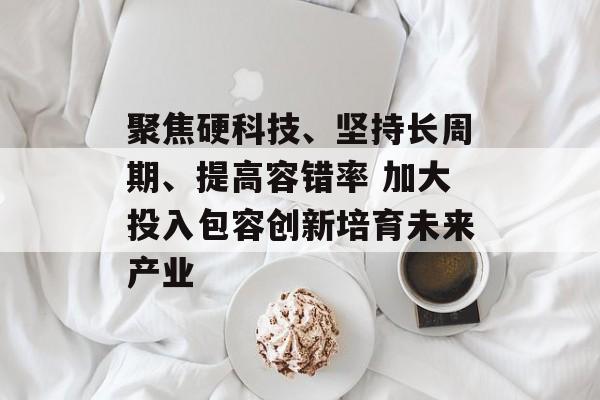 聚焦硬科技、坚持长周期、提高容错率 加大投入包容创新培育未来产业-第1张图片-