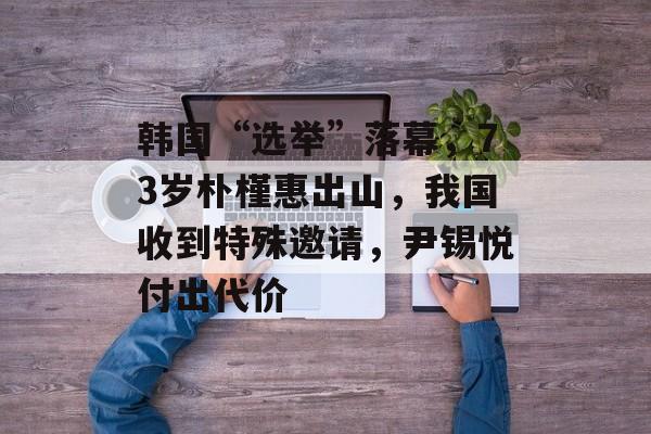 韩国“选举”落幕，73岁朴槿惠出山，我国收到特殊邀请，尹锡悦付出代价-第1张图片-