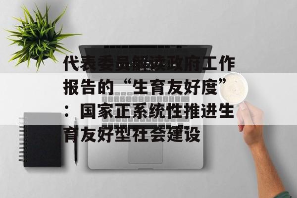 代表委员解读政府工作报告的“生育友好度”：国家正系统性推进生育友好型社会建设-第1张图片-