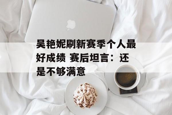 吴艳妮刷新赛季个人最好成绩 赛后坦言：还是不够满意-第1张图片-