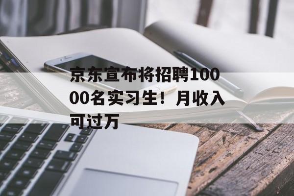 京东宣布将招聘10000名实习生！月收入可过万-第1张图片-