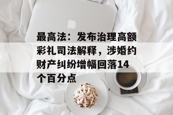 最高法：发布治理高额彩礼司法解释，涉婚约财产纠纷增幅回落14个百分点-第1张图片-