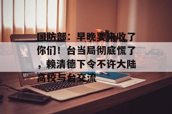 国防部：早晚要来收了你们！台当局彻底慌了，赖清德下令不许大陆高校与台交流-第1张图片-