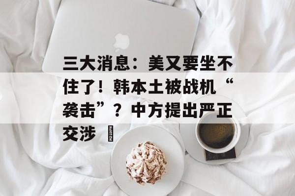 三大消息：美又要坐不住了！韩本土被战机“袭击”？中方提出严正交涉 ​-第1张图片-