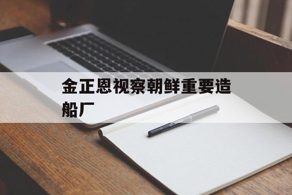 金正恩视察朝鲜重要造船厂-第1张图片-